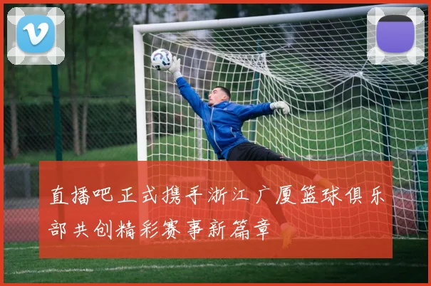 直播吧正式携手浙江广厦篮球俱乐部共创精彩赛事新篇章