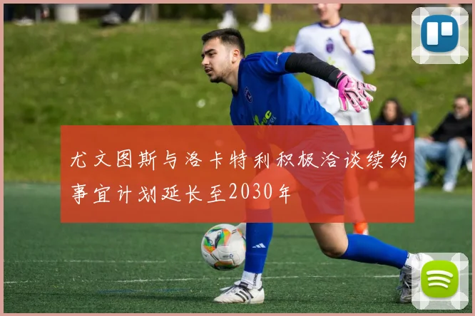尤文图斯与洛卡特利积极洽谈续约事宜计划延长至2030年