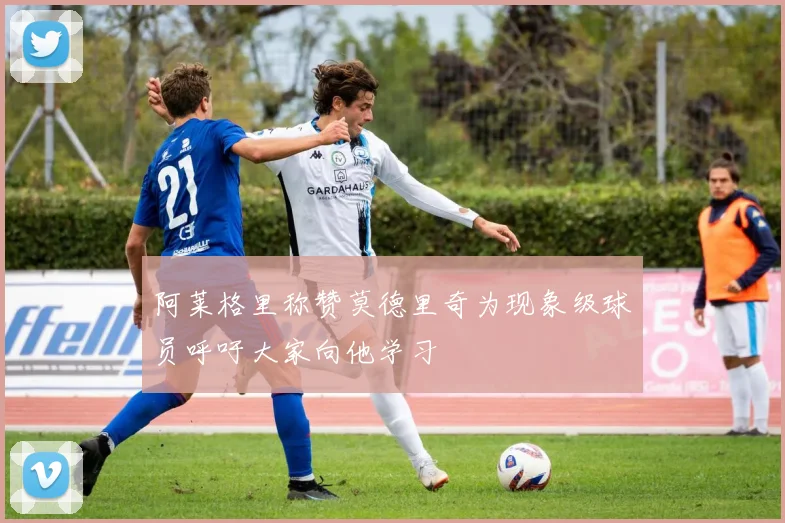 阿莱格里称赞莫德里奇为现象级球员呼吁大家向他学习