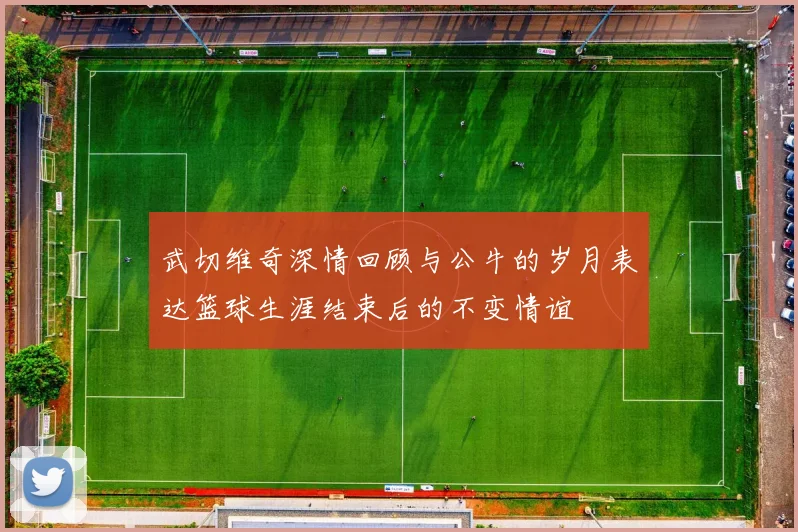 武切维奇深情回顾与公牛的岁月表达篮球生涯结束后的不变情谊