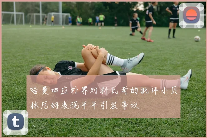 哈曼回应外界对科瓦奇的批评小贝林厄姆表现平平引发争议