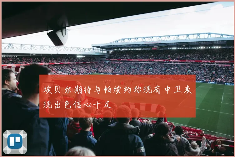 埃贝尔期待与帕续约称现有中卫表现出色信心十足