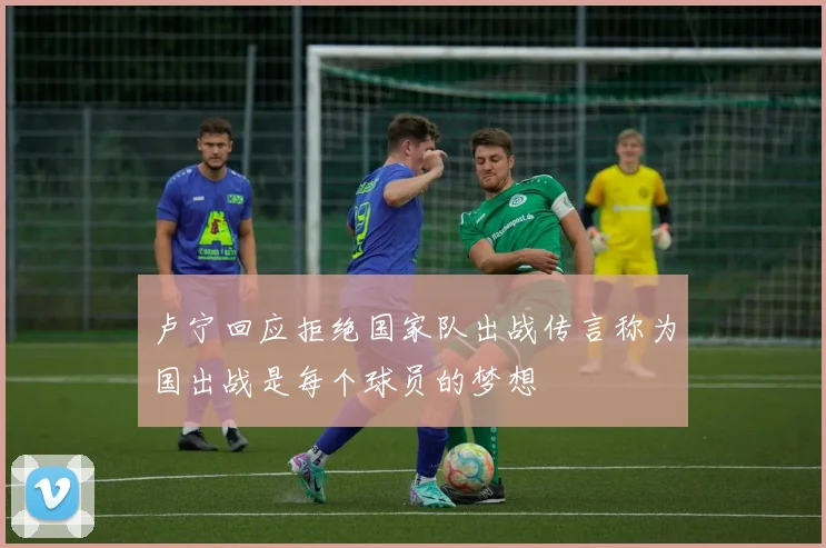 卢宁回应拒绝国家队出战传言称为国出战是每个球员的梦想