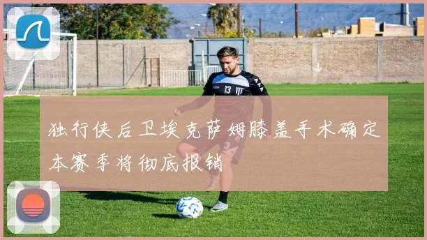 独行侠后卫埃克萨姆膝盖手术确定本赛季将彻底报销