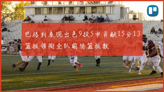 巴格利表现出色9投5中贡献15分13篮板领衔全队前场篮板数