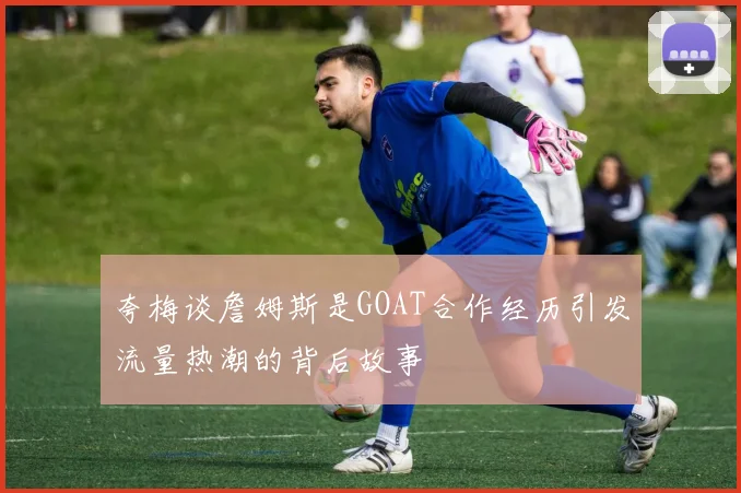 夸梅谈詹姆斯是GOAT合作经历引发流量热潮的背后故事