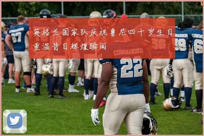 英格兰国家队庆祝鲁尼四十岁生日重温昔日辉煌瞬间
