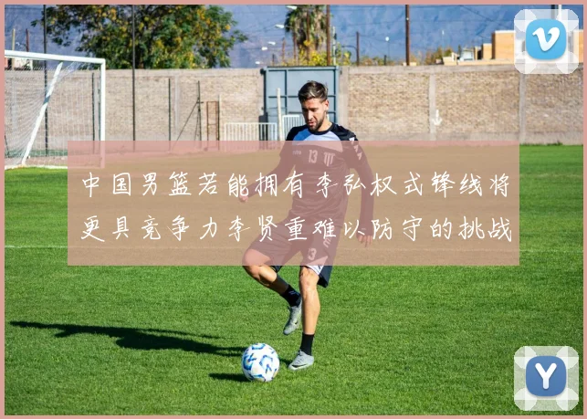 中国男篮若能拥有李弘权式锋线将更具竞争力李贤重难以防守的挑战