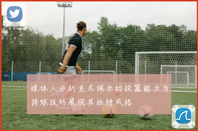 媒体人分析克尼佩尔的投篮能力与持球技巧展现其独特风格