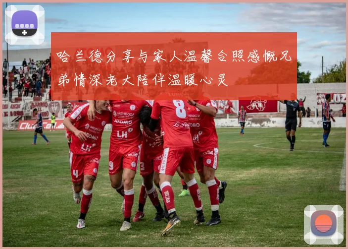 哈兰德分享与家人温馨合照感慨兄弟情深老大陪伴温暖心灵