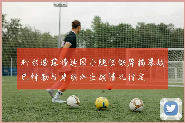 科尔透露穆迪因小腿伤缺席揭幕战巴特勒与库明加出战情况待定