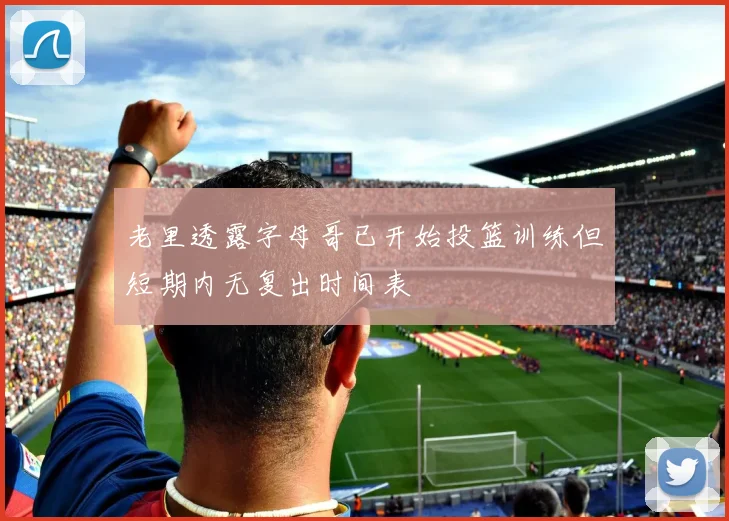 老里透露字母哥已开始投篮训练但短期内无复出时间表