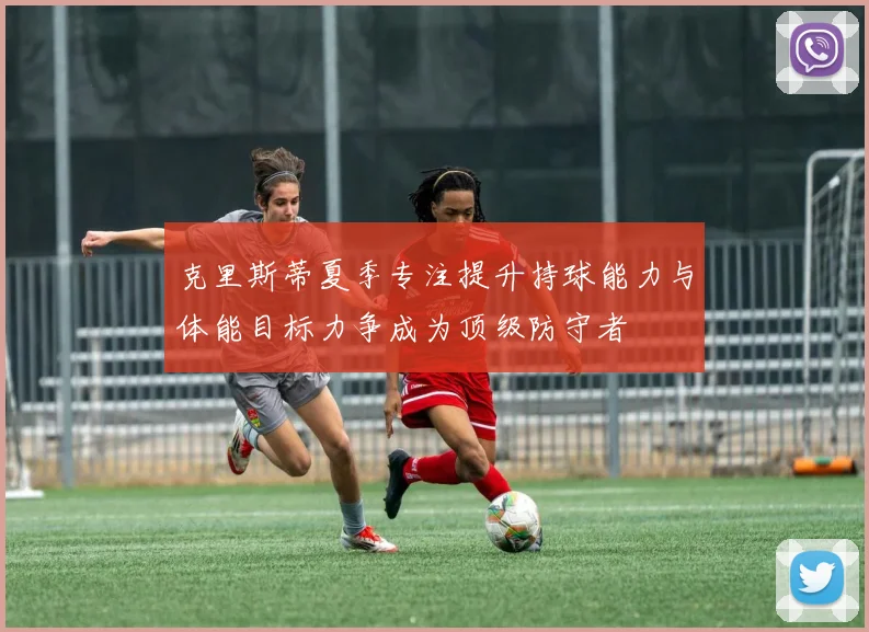 克里斯蒂夏季专注提升持球能力与体能目标力争成为顶级防守者