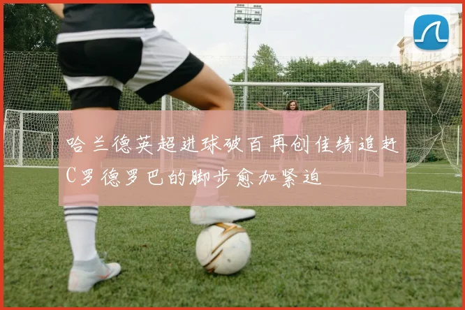 哈兰德英超进球破百再创佳绩追赶C罗德罗巴的脚步愈加紧迫