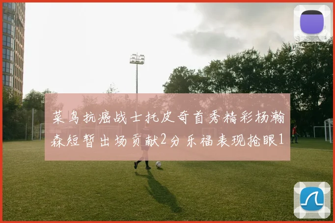 菜鸟抗癌战士托皮奇首秀精彩杨瀚森短暂出场贡献2分乐福表现抢眼14分钟斩获11分2助