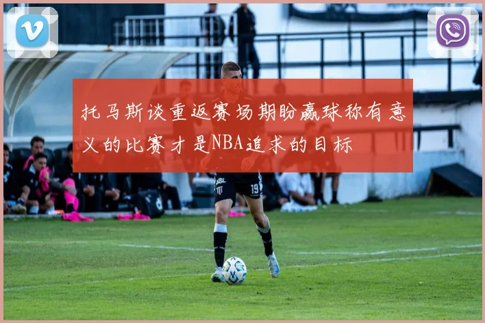 托马斯谈重返赛场期盼赢球称有意义的比赛才是NBA追求的目标