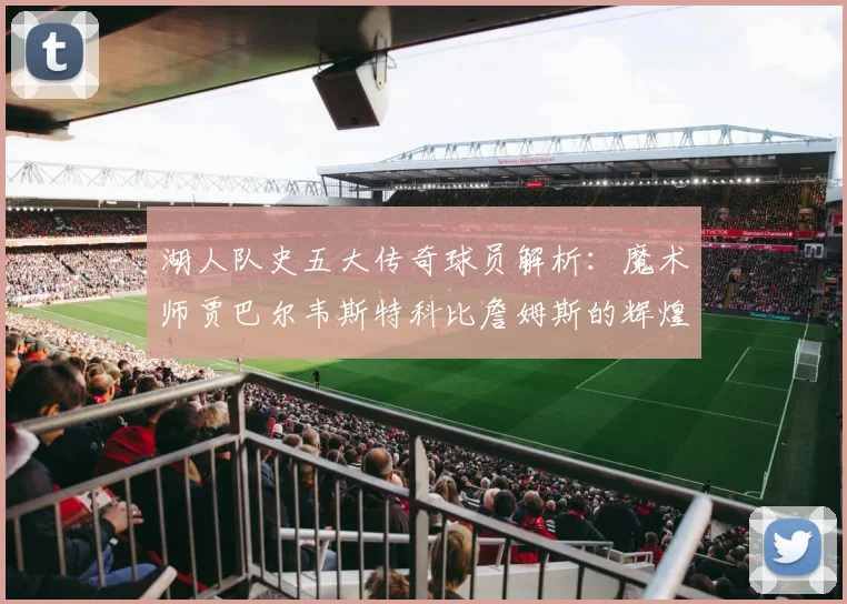 湖人队史五大传奇球员解析：魔术师贾巴尔韦斯特科比詹姆斯的辉煌岁月