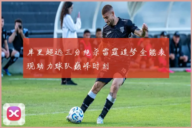 库里超远三分绝杀雷霆追梦全能表现助力球队巅峰时刻