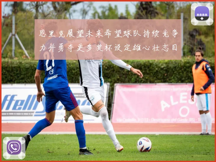 恩里克展望未来希望球队持续竞争力并勇夺更多奖杯设定雄心壮志目标