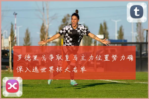 罗德里戈争取皇马主力位置努力确保入选世界杯大名单