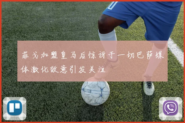 菲戈加盟皇马后惊讶于一切巴萨媒体激化敌意引发关注