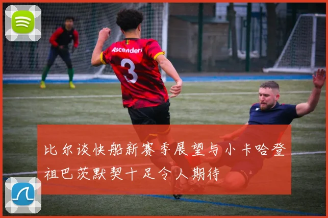 比尔谈快船新赛季展望与小卡哈登祖巴茨默契十足令人期待