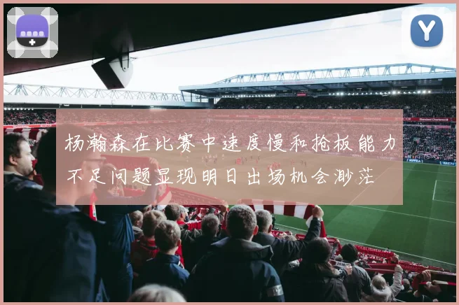 杨瀚森在比赛中速度慢和抢板能力不足问题显现明日出场机会渺茫